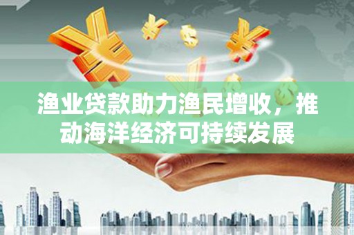 天镇渔业贷款助力渔民增收，推动海洋经济可持续发展